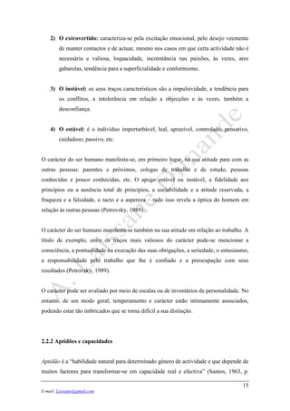 15
E-mail: Laissane@gmail.com
2) O extrovertido: caracteriza-se pela excitação emocional, pelo desejo veemente
de manter contactos e de actuar, mesmo nos casos em que certa actividade não é
necessária e valiosa, loquacidade, inconstância nas paixões, às vezes, ares
gabarolas, tendência para a superficialidade e conformismo.
3) O instável: os seus traços característicos são a impulsividade, a tendência para
os conflitos, a intolerância em relação a objecções e às vezes, também a
desconfiança.
4) O estável: é o indivíduo imperturbável, leal, aprazível, controlado, pensativo,
cuidadoso, passivo, etc.
O carácter do ser humano manifesta-se, em primeiro lugar, na sua atitude para com as
outras pessoas: parentes e próximos, colegas de trabalho e de estudo, pessoas
conhecidas e pouco conhecidas, etc. O apego estável ou instável, a fidelidade aos
princípios ou a ausência total de princípios, a sociabilidade e a atitude reservada, a
fraqueza e a falsidade, o tacto e a aspereza – tudo isso revela a óptica do homem em
relação às outras pessoas (Petrovsky, 1989).
O carácter do ser humano manifesta-se também na sua atitude em relação ao trabalho. A
título de exemplo, entre os traços mais valiosos do carácter pode-se mencionar a
consciência, a pontualidade na execução das suas obrigações, a seriedade, o entusiasmo,
a responsabilidade pelo trabalho que lhe é confiado e a preocupação com seus
resultados (Petrovsky, 1989).
O carácter pode ser avaliado por meio de escalas ou de inventários de personalidade. No
entanto, de um modo geral, temperamento e carácter estão intimamente associados,
podendo estar tão imbricados que se torna difícil a sua distinção.
2.2.2 Aptidões e capacidades
Aptidão é a “habilidade natural para determinado género de actividade e que depende de
muitos factores para transformar-se em capacidade real e efectiva” (Santos, 1963, p.
 