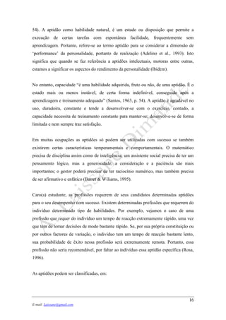 16
E-mail: Laissane@gmail.com
54). A aptidão como habilidade natural, é um estado ou disposição que permite a
execução de certas tarefas com espontânea facilidade, frequentemente sem
aprendizagem. Portanto, refere-se ao termo aptidão para se considerar a dimensão de
‘performance’ da personalidade, portanto de realização (Adelino et al., 1993). Isto
significa que quando se faz referência a aptidões intelectuais, motoras entre outras,
estamos a significar os aspectos do rendimento da personalidade (Ibidem).
No entanto, capacidade “é uma habilidade adquirida, fruto ou não, de uma aptidão. É o
estado mais ou menos instável, de certa forma indefinível, conseguido após a
aprendizagem e treinamento adequado” (Santos, 1963, p. 54). A aptidão é agradável no
uso, duradoira, constante e tende a desenvolver-se com o exercício, contudo, a
capacidade necessita de treinamento constante para manter-se; desenvolve-se de forma
limitada e nem sempre traz satisfação.
Em muitas ocupações as aptidões só podem ser utilizadas com sucesso se também
existirem certas características temperamentais e comportamentais. O matemático
precisa de disciplina assim como de inteligência; um assistente social precisa de ter um
pensamento lógico, mas a generosidade, a consideração e a paciência são mais
importantes; o gestor poderá precisar de ter raciocínio numérico, mas também precisa
de ser afirmativo e enfático (Barret & Wiliams, 1995).
Caro(a) estudante, as profissões requerem de seus candidatos determinadas aptidões
para o seu desempenho com sucesso. Existem determinadas profissões que requerem do
indivíduo determinado tipo de habilidades. Por exemplo, vejamos o caso de uma
profissão que requer do indivíduo um tempo de reacção extremamente rápido, uma vez
que tem de tomar decisões de modo bastante rápido. Se, por sua própria constituição ou
por outros factores de variação, o indivíduo tem um tempo de reacção bastante lento,
sua probabilidade de êxito nessa profissão será extremamente remota. Portanto, essa
profissão não seria recomendável, por faltar ao indivíduo essa aptidão específica (Rosa,
1996).
As aptidões podem ser classificadas, em:
 