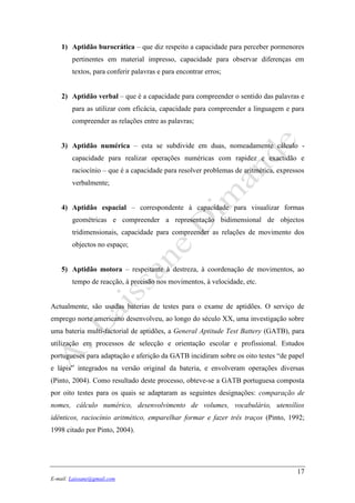 17
E-mail: Laissane@gmail.com
1) Aptidão burocrática – que diz respeito a capacidade para perceber pormenores
pertinentes em material impresso, capacidade para observar diferenças em
textos, para conferir palavras e para encontrar erros;
2) Aptidão verbal – que é a capacidade para compreender o sentido das palavras e
para as utilizar com eficácia, capacidade para compreender a linguagem e para
compreender as relações entre as palavras;
3) Aptidão numérica – esta se subdivide em duas, nomeadamente cálculo -
capacidade para realizar operações numéricas com rapidez e exactidão e
raciocínio – que é a capacidade para resolver problemas de aritmética, expressos
verbalmente;
4) Aptidão espacial – correspondente à capacidade para visualizar formas
geométricas e compreender a representação bidimensional de objectos
tridimensionais, capacidade para compreender as relações de movimento dos
objectos no espaço;
5) Aptidão motora – respeitante à destreza, à coordenação de movimentos, ao
tempo de reacção, à precisão nos movimentos, à velocidade, etc.
Actualmente, são usadas baterias de testes para o exame de aptidões. O serviço de
emprego norte americano desenvolveu, ao longo do século XX, uma investigação sobre
uma bateria multi-factorial de aptidões, a General Aptitude Test Battery (GATB), para
utilização em processos de selecção e orientação escolar e profissional. Estudos
portugueses para adaptação e aferição da GATB incidiram sobre os oito testes “de papel
e lápis” integrados na versão original da bateria, e envolveram operações diversas
(Pinto, 2004). Como resultado deste processo, obteve-se a GATB portuguesa composta
por oito testes para os quais se adaptaram as seguintes designações: comparação de
nomes, cálculo numérico, desenvolvimento de volumes, vocabulário, utensílios
idênticos, raciocínio aritmético, emparelhar formar e fazer três traços (Pinto, 1992;
1998 citado por Pinto, 2004).
 