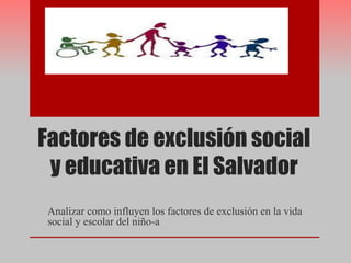 Factores de exclusión social
y educativa en El Salvador
Analizar como influyen los factores de exclusión en la vida
social y escolar del niño-a
 