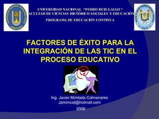 UNIVERSIDAD NACIONAL  “PEDRO RUIZ GALLO “ FACULTAD DE CIENCIAS HISTÓRICO SOCIALES Y EDUCACIÓN PROGRAMA DE EDUCACIÓN CONTINUA FACTORES DE ÉXITO PARA LA INTEGRACIÓN DE LAS TIC EN EL PROCESO EDUCATIVO Ing. Javier Mimbela Colmenares [email_address] 2008 