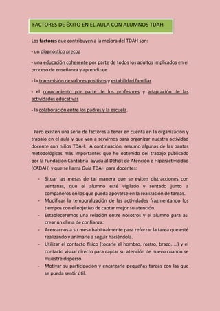 Los factores que contribuyen a la mejora del TDAH son:
- un diagnóstico precoz
- una educación coherente por parte de todos los adultos implicados en el
proceso de enseñanza y aprendizaje
- la transmisión de valores positivos y estabilidad familiar
- el conocimiento por parte de los profesores y adaptación de las
actividades educativas
- la colaboración entre los padres y la escuela.
Pero existen una serie de factores a tener en cuenta en la organización y
trabajo en el aula y que van a servirnos para organizar nuestra actividad
docente con niños TDAH. A continuación, resumo algunas de las pautas
metodológicas más importantes que he obtenido del trabajo publicado
por la Fundación Cantabria ayuda al Déficit de Atención e Hiperactivicidad
(CADAH) y que se llama Guía TDAH para docentes:
- Situar las mesas de tal manera que se eviten distracciones con
ventanas, que el alumno esté vigilado y sentado junto a
compañeros en los que pueda apoyarse en la realización de tareas.
- Modificar la temporalización de las actividades fragmentando los
tiempos con el objetivo de captar mejor su atención.
- Estableceremos una relación entre nosotros y el alumno para así
crear un clima de confianza.
- Acercarnos a su mesa habitualmente para reforzar la tarea que esté
realizando y animarle a seguir haciéndola.
- Utilizar el contacto físico (tocarle el hombro, rostro, brazo, …) y el
contacto visual directo para captar su atención de nuevo cuando se
muestre disperso.
- Motivar su participación y encargarle pequeñas tareas con las que
se pueda sentir útil.
FACTORES DE ÉXITO EN EL AULA CON ALUMNOS TDAH
 