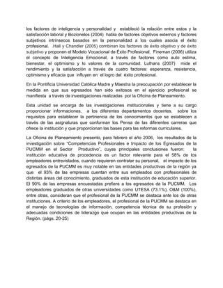los factores de inteligencia y personalidad y estableció la relación entre estos y la
satisfacción laboral y Bozionelos (2004) habla de factores objetivos externos y factores
subjetivos intrínsecos basados en la personalidad a los cuales asocia el éxito
profesional. .Hall y Chandler (2005) combinan los factores de éxito objetivo y de éxito
subjetivo y proponen el Modelo Vocacional de Éxito Profesional. Fineman (2006) utiliza
el concepto de Inteligencia Emocional, a través de factores como auto estima,
bienestar, el optimismo y lo valores de la comunidad. Luthans (2007) mide el
rendimiento y la satisfacción a través de cuatro factores: esperanza, resistencia,
optimismo y eficacia que influyen en el logro del éxito profesional.

En la Pontificia Universidad Católica Madre y Maestra la preocupación por establecer la
medida en que sus egresados han sido exitosos en el ejercicio profesional se
manifiesta a través de investigaciones realizadas por la Oficina de Planeamiento.

Esta unidad se encarga de las investigaciones institucionales y tiene a su cargo
proporcionar informaciones, a los diferentes departamentos docentes, sobre los
requisitos para establecer la pertinencia de los conocimientos que se establecen a
través de las asignaturas que conforman los Pensa de las diferentes carreras que
ofrece la institución y que proporcionan las bases para las reformas curriculares.

La Oficina de Planeamiento presento, para febrero el año 2006, los resultados de la
investigación sobre “Competencias Profesionales e Impacto de los Egresados de la
PUCMM en el Sector Productivo”, cuyas principales conclusiones fueron:               la
institución educativa de procedencia es un factor relevante para el 58% de los
empleadores entrevistados, cuando requieren contratar su personal, el impacto de los
egresados de la PUCMM es muy notable en las entidades productivas de la región ya
que el 93% de las empresas cuentan entre sus empleados con profesionales de
distintas áreas del conocimiento, graduados de esta institución de educación superior.
El 90% de las empresas encuestadas prefiere a los egresados de la PUCMM. Los
empleadores graduados de otras universidades como UTESA (73.1%), O&M (100%),
entre otras, consideran que el profesional de la PUCMM se destaca ante los de otras
instituciones. A criterio de los empleadores, el profesional de la PUCMM se destaca en
el manejo de tecnologías de información, competencia técnica de su profesión y
adecuadas condiciones de liderazgo que ocupan en las entidades productivas de la
Región. (págs. 20-25)
 