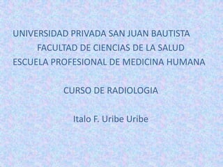 UNIVERSIDAD PRIVADA SAN JUAN BAUTISTA FACULTAD DE CIENCIAS DE LA SALUD ESCUELA PROFESIONAL DE MEDICINA HUMANA CURSO DE RADIOLOGIA Italo F. Uribe Uribe 