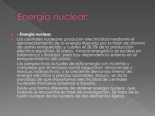  - Energía nuclear.
 Las centrales nucleares producen electricidad mediante el
  aprovechamiento de la energía liberada por la fisión de átomos
  de uranio enriquecido, y cubren el 28,3% de la producción
  eléctrica española. El uranio, mineral energético se localiza en
  Salamanca y Badajoz, pero hay dependencia externa en el
  enriquecimiento del uranio.
 Las perspectivas actuales de esta energía son inciertas y
  complejas por el rechazo social (seguridad, almacenaje y
  residuos radioactivos), y la creciente demanda interior de
  energía eléctrica a precios razonables. Incluso, se da la
  paradoja de que importamos electricidad de centrales
  nucleares francesas próximas a España.
 Existe una forma diferente de obtener energía nuclear, que
  todavía se encuentra en fase de investigación. Se trata de la
  fusión nuclear de los núcleos de dos elementos ligeros
 