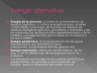    Energía de la biomasa: Consiste en el tratamiento de
    residuos orgánicos o cultivos energéticos para obtener
    combustibles. La energía de biomasa se obtiene de
    residuos biológicos agrícolas, ganaderos y forestales, y de
    los subproductos de las industrias agroalimentarias y de la
    madera. Las regiones más destacadas son Andalucía y
    las dos Castillas.
   Energía geotérmica. Aprovechamiento de las aguas
    termales para usos domésticos como
    calefacción, invernaderos Murcia, granjas, etc.
   Energía maremotriz. Utilización de las mareas, de las
    olas, o de las diferencias de temperatura entre los
    océanos.
   Las perspectivas actuales se encuentran entre la fase
    experimental y las grandes potencialidades de
    España, dada la diversidad del medio natural.
 