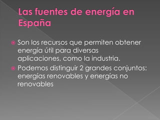  Son los recursos que permiten obtener
  energía útil para diversas
  aplicaciones, como la industria.
 Podemos distinguir 2 grandes conjuntos:
  energías renovables y energías no
  renovables
 