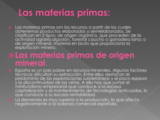    Las materias primas son los recursos a partir de los cuales
    obtenemos productos elaborados o semielaborados. Se
    clasifican en 2 tipos: de origen orgánico, que proceden de la
    actividad agraria algodón, forestal caucho o ganadera lana; o
    de origen mineral, material en bruto que proporciona la
    explotación minera.

 Las  materias primas de origen
    mineral.
 España es un país pobre en recursos minerales. Algunos factores
  técnicos dificultan su extracción. Entre ellos destacan el
  predominio de las explotaciones subterráneas y el poco espesor
  y la discontinuidad de las vetas. A ello hay que sumar el
  minifundismo empresarial que conduce a la escasa
  capitalización y al mantenimiento de tecnologías anticuadas, lo
  que conduce a su escasa rentabilidad.
 La demanda es muy superior a la producción, lo que afecta
  negativamente a la balanza comercial española.
 