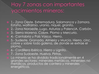    1.- Zona Oeste. Extremadura, Salamanca y Zamora.
    Estaño, wolframio, uranio, níquel, granito.
   2.- Zona Noroeste. Lugo, Asturias y PalenciA. Carbón.
   3.- Sierra Morena. Cobre, Plomo y Mercurio.
   4.- Cantabria y País Vasco. Hierro.
   5.- Sudeste. Granada, Almería y Murcia. Hierro, cinc,
    cobre y sobre todo galena, de donde se extrae el
    plomo.
   6.- Cordillera Ibérica. Hierro y Lignito.
   7.- Zona Sudoeste. Huelva. Piritas.
   La minería se ha dividido tradicionalmente en 4
    grandes sectores: minerales metálicos, minerales no
    metálicos, productos de cantera y minerales
    energéticos.
 