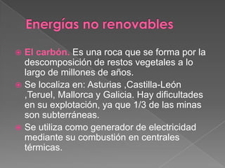 El carbón. Es una roca que se forma por la
  descomposición de restos vegetales a lo
  largo de millones de años.
 Se localiza en: Asturias ,Castilla-León
  ,Teruel, Mallorca y Galicia. Hay dificultades
  en su explotación, ya que 1/3 de las minas
  son subterráneas.
 Se utiliza como generador de electricidad
  mediante su combustión en centrales
  térmicas.
 