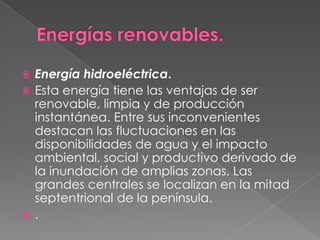  Energía hidroeléctrica.
 Esta energía tiene las ventajas de ser
  renovable, limpia y de producción
  instantánea. Entre sus inconvenientes
  destacan las fluctuaciones en las
  disponibilidades de agua y el impacto
  ambiental, social y productivo derivado de
  la inundación de amplias zonas. Las
  grandes centrales se localizan en la mitad
  septentrional de la península.
 .
 