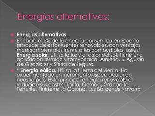    Energías alternativas.
   En torno al 5% de la energía consumida en España
    procede de estas fuentes renovables, con ventajas
    medioambientales frente a los combustibles fósiles*
    Energía solar. Utiliza la luz y el calor del sol. Tiene una
    aplicación térmica y fotovoltaica. Almería, S. Agustín
    de Guadales y Sierra de Segura.
   * Energía eólica. Utiliza la fuerza del viento. Ha
    experimentado un incremento espectacular en
    nuestro país. Es la principal energía renovable al
    reducirse sus costes. Tarifa. Gerona, Granadilla
    Tenerife, Finisterre La Coruña, Las Bardenas Navarra
 