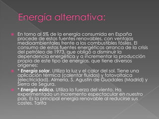  En torno al 5% de la energía consumida en España
  procede de estas fuentes renovables, con ventajas
  medioambientales frente a los combustibles fósiles. El
  consumo de estas fuentes energéticas arranca de la crisis
  del petróleo de 1973, que obligó a disminuir la
  dependencia energética y a incrementar la producción
  propia de este tipo de energías, que tiene diversos
  orígenes:
 * Energía solar. Utiliza la luz y el calor del sol. Tiene una
  aplicación térmica (calentar fluidos) y fotovoltaica
  (electricidad). Almería, S. Agustín de Guadales (Madrid) y
  Sierra de Segura.
 * Energía eólica. Utiliza la fuerza del viento. Ha
  experimentado un incremento espectacular en nuestro
  país. Es la principal energía renovable al reducirse sus
  costes. Tarifa
 