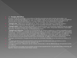    14 - Energías alternativas.
   En torno al 5% de la energía consumida en España procede de estas fuentes renovables, con
    ventajas medioambientales frente a los combustibles fósiles. El consumo de estas fuentes energéticas
    arranca de la crisis del petróleo de 1973, que obligó a disminuir la dependencia energética y a
    incrementar la producción propia de este tipo de energías, que tiene diversos orígenes:
   * Energía solar. Utiliza la luz y el calor del sol. Tiene una aplicación térmica (calentar fluidos) y
    fotovoltaica (electricidad). Almería, S. Agustín de Guadales (Madrid) y Sierra de Segura.
   * Energía eólica. Utiliza la fuerza del viento. Ha experimentado un incremento espectacular en nuestro
    país. Es la principal energía renovable al reducirse sus costes. Tarifa. Ampurdán (Gerona), Granadilla
    (Tenerife), Finisterre (La Coruña), Las Bardenas (Navarra).
   * Energía de la biomasa: Consiste en el tratamiento de residuos orgánicos o cultivos energéticos para
    obtener combustibles. La energía de biomasa se obtiene de residuos biológicos agrícolas, ganaderos
    y forestales, y de los subproductos de las industrias agroalimentarias y de la madera. Las regiones más
    destacadas son Andalucía y las dos Castillas. Otra variante es la biomasa verde, que consiste en
    cultivar plantas ricas en azúcares (cereales y remolacha) o en grasas (girasol y colza) de las que se
    puede obtener biocarburantes líquidos para el transporte. Su utilización avanza lentamente.
   * Energía minihidraúlica. Energía producida en las centrales hidroeléctricas de potencia inferior a 10
    MW.
   * Energía geotérmica. Aprovechamiento de las aguas termales para usos domésticos como
    calefacción, invernaderos (Murcia), granjas, etc.
   * Energía maremotriz. Utilización de las mareas, de las olas, o de las diferencias de temperatura entre
    los océanos.
   Las perspectivas actuales se encuentran entre la fase experimental y las grandes potencialidades de
    España, dada la diversidad del medio natural.
 