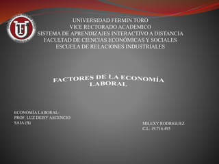 UNIVERSIDAD FERMIN TORO
VICE RECTORADO ACADEMICO
SISTEMA DE APRENDIZAJES INTERACTIVO A DISTANCIA
FACULTAD DE CIENCIAS ECONÓMICAS Y SOCIALES
ESCUELA DE RELACIONES INDUSTRIALES
MILEXY RODRIGUEZ
C.I.: 19.716.495
ECONOMÍA LABORAL:
PROF. LUZ DEISY ASCENCIO
SAIA (B)
 