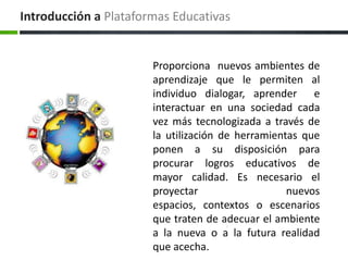 Introducción aPlataformas EducativasProporciona  nuevos ambientes de aprendizaje que le permiten al individuo dialogar, aprender  e interactuar en una sociedad cada vez más tecnologizada a través de la utilización de herramientas que ponen a su disposición para procurar logros educativos de mayor calidad. Es necesario el proyectar nuevos espacios, contextos o escenarios que traten de adecuar el ambiente a la nueva o a la futura realidad que acecha. 