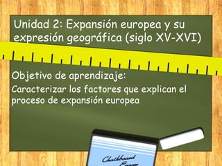 Unidad 2: Expansión europea y su
expresión geográfica (siglo XV-XVI)
Objetivo de aprendizaje:
Caracterizar los factores que explican el
proceso de expansión europea
 