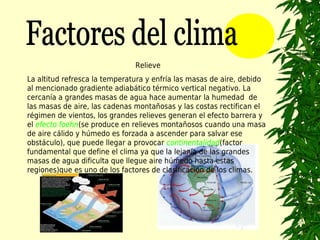 Relieve
La altitud refresca la temperatura y enfría las masas de aire, debido
al mencionado gradiente adiabático térmico vertical negativo. La
cercanía a grandes masas de agua hace aumentar la humedad de
las masas de aire, las cadenas montañosas y las costas rectifican el
régimen de vientos, los grandes relieves generan el efecto barrera y
el efecto foehn(se produce en relieves montañosos cuando una masa
de aire cálido y húmedo es forzada a ascender para salvar ese
obstáculo), que puede llegar a provocar continentalidad(factor
fundamental que define el clima ya que la lejanía de las grandes
masas de agua dificulta que llegue aire húmedo hasta estas
regiones)que es uno de los factores de clasificación de los climas.
 