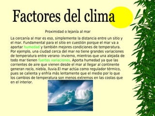 Proximidad o lejanía al mar
La cercanía al mar es eso, simplemente la distancia entre un sitio y
el mar. Fundamental para el sitio en cuestión porque el mar va a
aportar humedad y también mejores condiciones de temperatura.
Por ejemplo, una ciudad cerca del mar no tiene grandes variaciones
de temperatura entre verano- invierno, mientras que una alejada de
todo mar tienen fuertes variaciones. Aporta humedad ya que las
corrientes de aire que vienen desde el mar al llegar al continente
generan rocío, niebla, lluvia.El mar actúa como regulador térmico,
                                  1.

pues se calienta y enfría más lentamente que el medio por lo que
los cambios de temperatura son menos extremos en las costas que
en el interior.
 