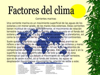 Corrientes marinas
Una corriente marina es un movimiento superficial de las aguas de los
océanos y en menor grado, de los mares más extensos. Estas corrientes
tienen multitud de causas, principalmente, el movimiento de rotación
terrestre (que actúa de manera distinta y hasta opuesta en el fondo del
océano y en la superficie) y por los vientos constantes o planetarios, así
como la configuración de las costas y la ubicación de los continentes.
Suele quedar entendido que el concepto de corrientes marinas se
refiere a las corrientes de agua en la superficie de los océanos y mares
mientras que las corrientes submarinas no son sino movimientos de
compensación de las corrientes superficiales. Esto significa que si en la
superficie las aguas superficiales van de este a oeste en la zona
intertropical (por inercia debido al movimiento de rotación terrestre,
que es de oeste a este), en el fondo del océano, las aguas se
desplazarán siguiendo ese movimiento de rotación de oeste a este.
 