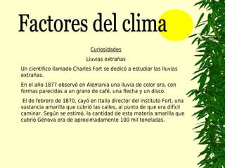 Curiosidades
                            Lluvias extrañas
Un científico llamado Charles Fort se dedicó a estudiar las lluvias
extrañas.
En el año 1877 observó en Alemania una lluvia de color oro, con
formas parecidas a un grano de café, una flecha y un disco.
 El de febrero de 1870, cayó en Italia director del instituto Fort, una
sustancia amarilla que cubrió las calles, al punto de que era difícil
caminar. Según se estimó, la cantidad de esta materia amarilla que
cubrió Génova era de aproximadamente 100 mil toneladas.
 