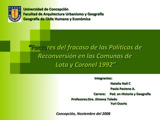 “ Facto res del fracaso de las Políticas de  Reconversión en las Comunas de  Lota y Coronel 1992” Integrantes: Natalia Nail C Paola Pastene A. Carrera:  Ped. en Historia y Geografía   Profesores:Dra. Ximena Toledo   Yuri Osorio Universidad de Concepción Facultad de Arquitectura Urbanismo y Geografía Geografía de Chile Humana y Económica Concepción, Noviembre del 2008 