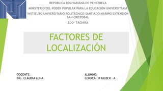 FACTORES DE
LOCALIZACIÓN
REPUBLICA BOLIVARIANA DE VENEZUELA
MINISTERIO DEL PODER POPULAR PARA LA EDUCACIÓN UNIVERSITARIA
INSTITUTO UNIVERSITARIO POLITECNICO SANTIAGO MARIÑO EXTENSION
SAN CRISTOBAL
EDO- TÀCHIRA
DOCENTE:
ING. CLAUDIA LUNA
ALUMNO;
CORREA . R GILBER . A
 