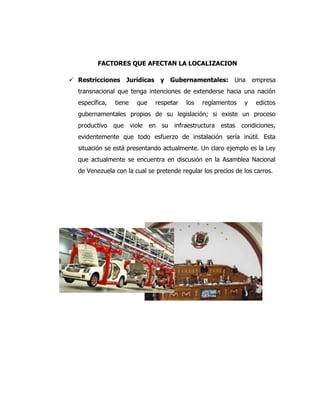 FACTORES QUE AFECTAN LA LOCALIZACION
 Restricciones Jurídicas y Gubernamentales: Una empresa
transnacional que tenga intenciones de extenderse hacia una nación
específica, tiene que respetar los reglamentos y edictos
gubernamentales propios de su legislación; si existe un proceso
productivo que viole en su infraestructura estas condiciones,
evidentemente que todo esfuerzo de instalación sería inútil. Esta
situación se está presentando actualmente. Un claro ejemplo es la Ley
que actualmente se encuentra en discusión en la Asamblea Nacional
de Venezuela con la cual se pretende regular los precios de los carros.
 