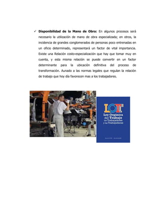  Disponibilidad de la Mano de Obra: En algunos procesos será
necesario la utilización de mano de obra especializada; en otros, la
incidencia de grandes conglomerados de personas poco entrenadas en
un oficio determinado, representará un factor de vital importancia.
Existe una Relación costo-especialización que hay que tomar muy en
cuenta, y esta misma relación se puede convertir en un factor
determinante para la ubicación definitiva del proceso de
transformación. Aunado a las normas legales que regulan la relación
de trabajo que hoy día favorecen mas a los trabajadores.
 