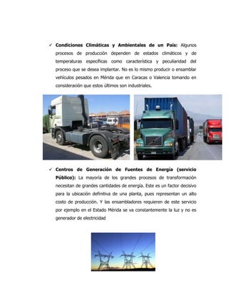  Condiciones Climáticas y Ambientales de un País: Algunos
procesos de producción dependen de estados climáticos y de
temperaturas específicas como característica y peculiaridad del
proceso que se desea implantar. No es lo mismo producir o ensamblar
vehículos pesados en Mérida que en Caracas o Valencia tomando en
consideración que estos últimos son industriales.
 Centros de Generación de Fuentes de Energía (servicio
Público): La mayoría de los grandes procesos de transformación
necesitan de grandes cantidades de energía. Este es un factor decisivo
para la ubicación definitiva de una planta, pues representan un alto
costo de producción. Y las ensambladores requieren de este servicio
por ejemplo en el Estado Mérida se va constantemente la luz y no es
generador de electricidad
 