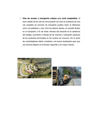  Vías de acceso y transporte urbano y/o rural aceptables: El
buen estado de las vías de comunicación así como la existencia de una
red completa de servicios de transporte pueden hacer la diferencia
entre una población y otra. Para las labores diarias, se necesita fluidez
en el transporte a fin de evitar retrasos del personal en la asistencia
del trabajo, suministro a tiempo de los insumos y colocación oportuna
de los productos terminados en los centros de consumo. Por lo tanto
las ensambladoras deben considerar una buena localización para que
sus insumos lleguen en el tiempo requerido y sin mayor retraso.
 