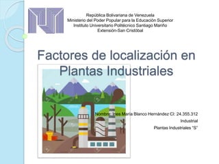 Factores de localización en
Plantas Industriales
Nombre: Ines María Blanco Hernández CI: 24.355.312
Industrial
Plantas Industriales “S”
República Bolivariana de Venezuela
Ministerio del Poder Popular para la Educación Superior
Instituto Universitario Politécnico Santiago Mariño
Extensión-San Cristóbal
 