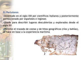 D) Portulanos
•Inventado en el siglo XIII por científicos italianos y posteriormente
perfeccionado por españoles e ingleses
•Usado para describir lugares descubiertos y explorados desde el
siglo XV
•Permite el trazado de costas y de hitos geográficos (ríos y bahías),
se hace en base a la experiencia marítima
 