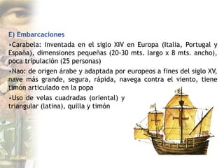 E) Embarcaciones
•Carabela: inventada en el siglo XIV en Europa (Italia, Portugal y
España), dimensiones pequeñas (20-30 mts. largo x 8 mts. ancho),
poca tripulación (25 personas)
•Nao: de origen árabe y adaptada por europeos a fines del siglo XV,
nave más grande, segura, rápida, navega contra el viento, tiene
timón articulado en la popa
•Uso de velas cuadradas (oriental) y
triangular (latina), quilla y timón
 