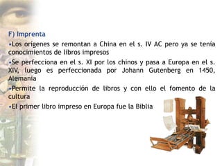 F) Imprenta
•Los orígenes se remontan a China en el s. IV AC pero ya se tenía
conocimientos de libros impresos
•Se perfecciona en el s. XI por los chinos y pasa a Europa en el s.
XIV, luego es perfeccionada por Johann Gutenberg en 1450,
Alemania
•Permite la reproducción de libros y con ello el fomento de la
cultura
•El primer libro impreso en Europa fue la Biblia
 
