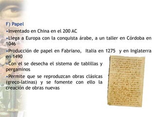 F) Papel
•Inventado en China en el 200 AC
•Llega a Europa con la conquista árabe, a un taller en Córdoba en
1046
•Producción de papel en Fabriano, Italia en 1275 y en Inglaterra
en 1490
•Con el se desecha el sistema de tablillas y
pergaminos
•Permite que se reproduzcan obras clásicas
(greco-latinas) y se fomente con ello la
creación de obras nuevas
 