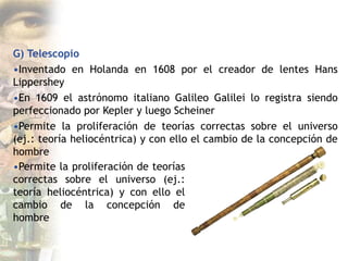 G) Telescopio
•Inventado en Holanda en 1608 por el creador de lentes Hans
Lippershey
•En 1609 el astrónomo italiano Galileo Galilei lo registra siendo
perfeccionado por Kepler y luego Scheiner
•Permite la proliferación de teorías correctas sobre el universo
(ej.: teoría heliocéntrica) y con ello el cambio de la concepción de
hombre
•Permite la proliferación de teorías
correctas sobre el universo (ej.:
teoría heliocéntrica) y con ello el
cambio de la concepción de
hombre
 