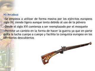 H) Arcabuz
•Se empieza a utilizar de forma masiva por los ejércitos europeos
siglo XV, siendo ligera aunque lenta debido al uso de la pólvora
•Desde el siglo XVI comienza a ser reemplazado por el mosquete
•Permite un cambio en la forma de hacer la guerra ya que en parte
evita la lucha cuerpo a cuerpo y facilita la conquista europea en los
territorios descubiertos
 