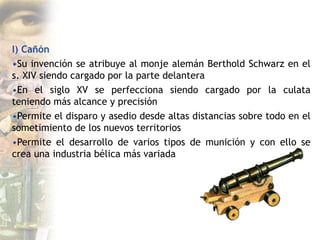 I) Cañón
•Su invención se atribuye al monje alemán Berthold Schwarz en el
s. XIV siendo cargado por la parte delantera
•En el siglo XV se perfecciona siendo cargado por la culata
teniendo más alcance y precisión
•Permite el disparo y asedio desde altas distancias sobre todo en el
sometimiento de los nuevos territorios
•Permite el desarrollo de varios tipos de munición y con ello se
crea una industria bélica más variada
 