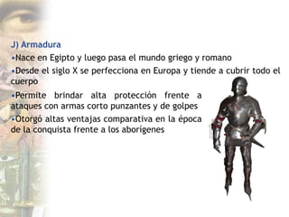 J) Armadura
•Nace en Egipto y luego pasa el mundo griego y romano
•Desde el siglo X se perfecciona en Europa y tiende a cubrir todo el
cuerpo
•Permite brindar alta protección frente a
ataques con armas corto punzantes y de golpes
•Otorgó altas ventajas comparativa en la época
de la conquista frente a los aborígenes
 