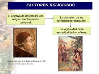 FACTORES RELIGIOSOS
El objetivo de desarrollar una
religión efectivamente
universal.
Alejandro VI, autor de la Bula Inter Caetera de 1493,
conocida como la bula de donación.
La donación de los
territorios por descubrir.
La legitimidad de la
esclavitud de los infieles.
 