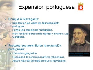 Expansión portuguesa
• Enrique el Navegante:
– Impulsor de los viajes de descubrimiento
portugués.
– Fundó una escuela de navegación.
– Hizo construir barcos más rápidos y livianos: Las
Carabelas.
• Factores que permitieron la expansión
portuguesa:
– Ubicación geográfica.
– Necesidad de comercio marítimo (alimentos).
– Apoyo Real del príncipe Enrique el Navegante.
Enrique el Navegante, pionero
explorador portugués.
 
