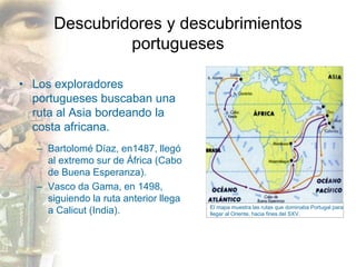 Descubridores y descubrimientos
portugueses
• Los exploradores
portugueses buscaban una
ruta al Asia bordeando la
costa africana.
– Bartolomé Díaz, en1487, llegó
al extremo sur de África (Cabo
de Buena Esperanza).
– Vasco da Gama, en 1498,
siguiendo la ruta anterior llega
a Calicut (India). El mapa muestra las rutas que dominaba Portugal para
llegar al Oriente, hacia fines del SXV.
 