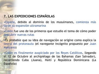 7. LAS EXPEDICIONES ESPAÑOLAS
•España, debido al dominio de los musulmanes, comienza más
tarde su expansión ultramarina
•Colón fue uno de los primeros que estudio el tema de cómo poder
descubrir nuevas rutas
•Es probable que su idea de navegación se origine como explica la
teoría del protonauta (el navegante incógnito propuesto por Juan
Manzano)
•Colón es finalmente auspiciado por los Reyes Católicos, llegando
el 12 de Octubre al archipiélago de las Bahamas (San Salvador),
recorriendo Cuba (Juana), Haití y República Dominicana (La
Española)
 