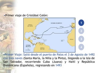 •Primer viaje de Cristóbal Colón:
1
2
3
4
•Primer Viaje: Salió desde el puerto de Palos el 3 de Agosto de 1492
con tres naves (Santa María, la Niña y la Pinta), llegando a la isla de
San Salvador, recorriendo Cuba (Juana) y Haití y República
Dominicana (Española), regresando en 1493
 