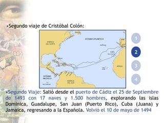 •Segundo viaje de Cristóbal Colón:
1
2
3
4
•Segundo Viaje: Salió desde el puerto de Cádiz el 25 de Septiembre
de 1493 con 17 naves y 1.500 hombres, explorando las islas
Dominica, Guadalupe, San Juan (Puerto Rico), Cuba (Juana) y
Jamaica, regresando a la Española. Volvió el 10 de mayo de 1494
 