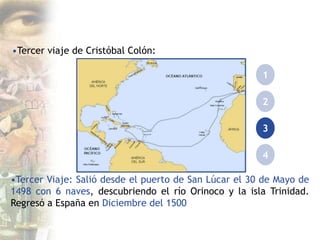 •Tercer viaje de Cristóbal Colón:
1
2
3
4
•Tercer Viaje: Salió desde el puerto de San Lúcar el 30 de Mayo de
1498 con 6 naves, descubriendo el río Orinoco y la isla Trinidad.
Regresó a España en Diciembre del 1500
 