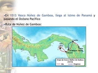•En 1513 Vasco Núñez de Gamboa, llega al istmo de Panamá y
pasando el Océano Pacífico
•Ruta de Núñez de Gamboa:
 