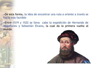•De esta forma, la idea de encontrar una ruta a oriente a través se
hacía más factible
•Entre 1519 y 1522 se lleva cabo la expedición de Hernando de
Magallanes y Sebastián Elcano, la cual da la primera vuelta al
mundo
 