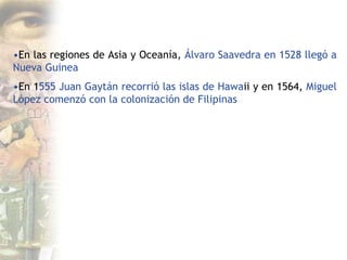 •En las regiones de Asia y Oceanía, Álvaro Saavedra en 1528 llegó a
Nueva Guinea
•En 1555 Juan Gaytán recorrió las islas de Hawaii y en 1564, Miguel
López comenzó con la colonización de Filipinas
 